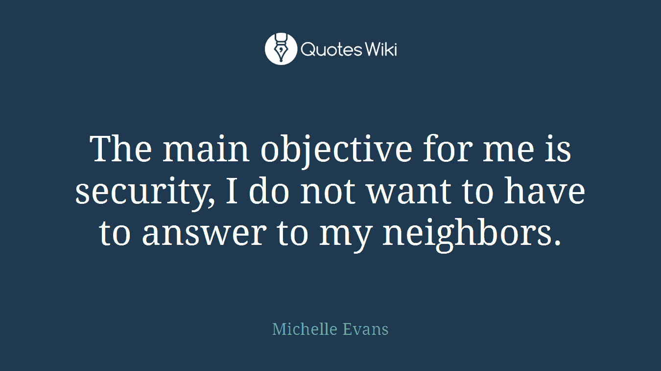The main objective for me is security, I do not want to have to answer to my neighbors.