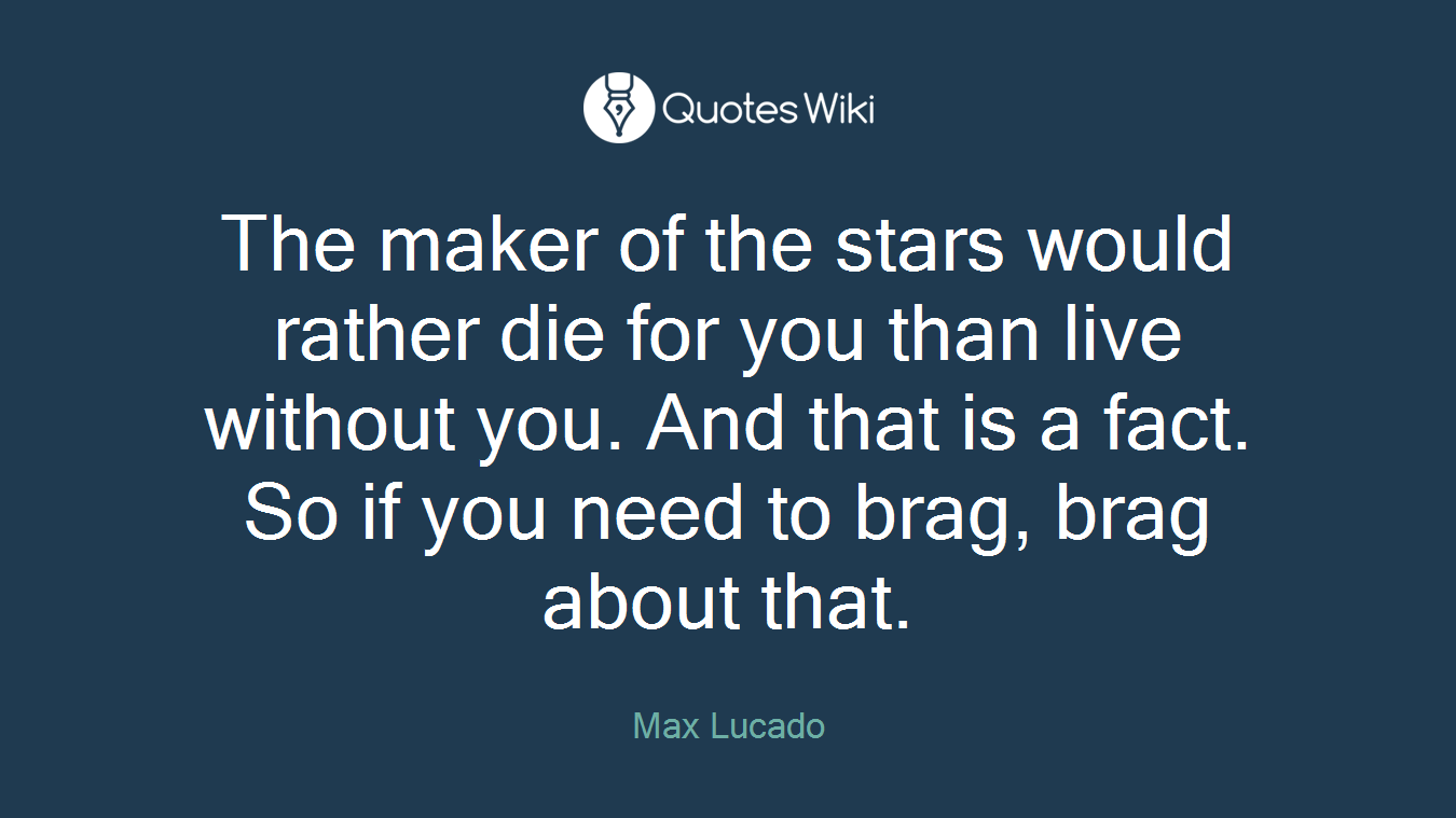 The maker of the stars would rather die for you than live without you. And that is a fact. So if you need to brag, brag about that.