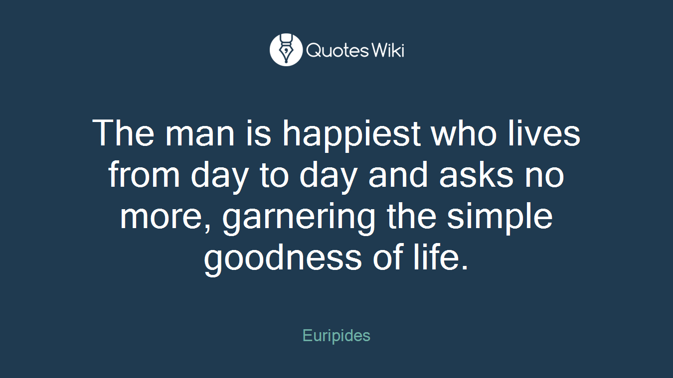 The man is happiest who lives from day to day and asks no more, garnering the simple goodness of life.
