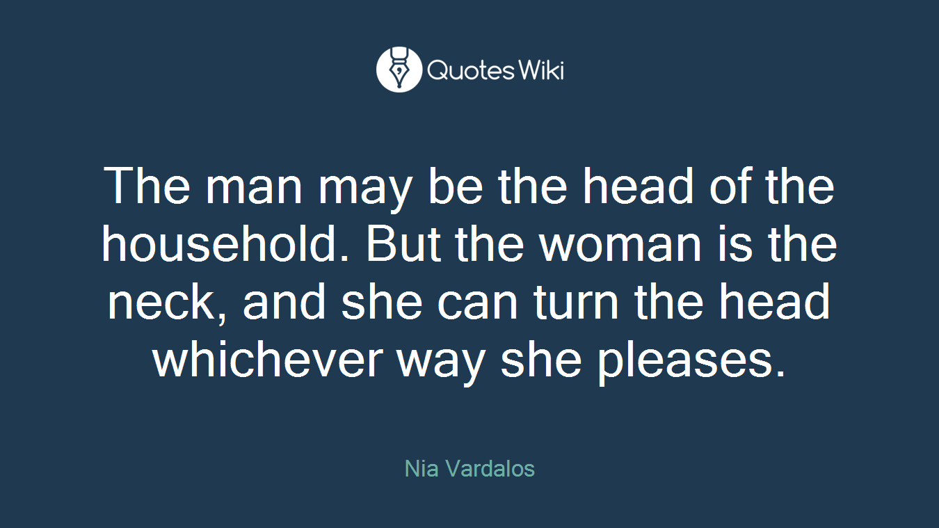 The man may be the head of the household. But the woman is the neck, and she can turn the head whichever way she pleases.