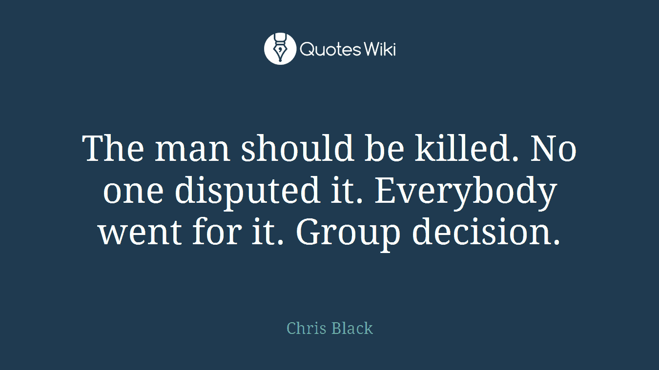 The man should be killed. No one disputed it. Everybody went for it. Group decision.