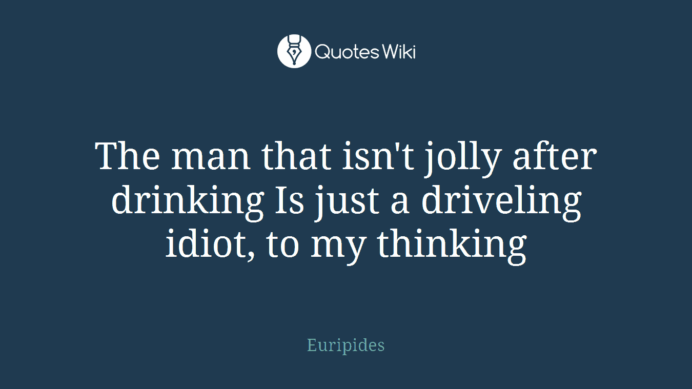 The man that isn't jolly after drinking Is just a driveling idiot, to my thinking