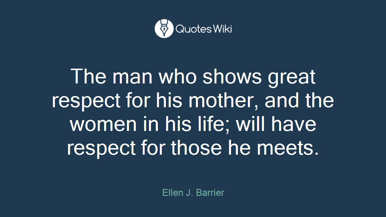 The man who shows great respect for his mother, and the women in his life; will have respect for those he meets.
