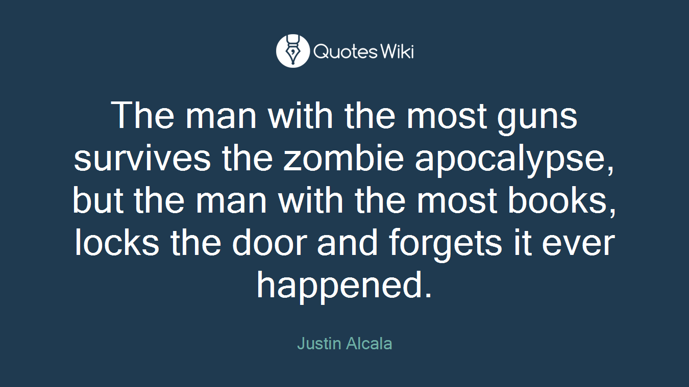 The man with the most guns survives the zombie apocalypse, but the man with the most books, locks the door and forgets it ever happened.