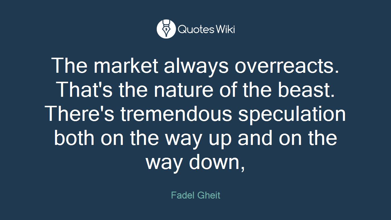 The market always overreacts. That's the nature of the beast. There's tremendous speculation both on the way up and on the way down,