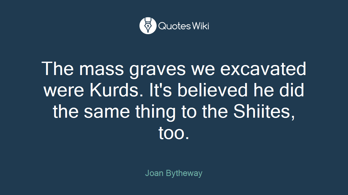 The mass graves we excavated were Kurds. It's believed he did the same thing to the Shiites, too.