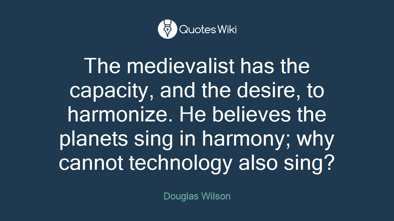 The medievalist has the capacity, and the desire, to harmonize. He believes the planets sing in harmony; why cannot technology also sing?