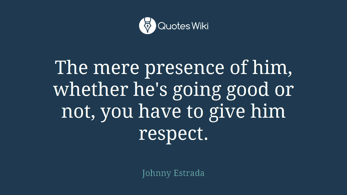 The mere presence of him, whether he's going good or not, you have to give him respect.