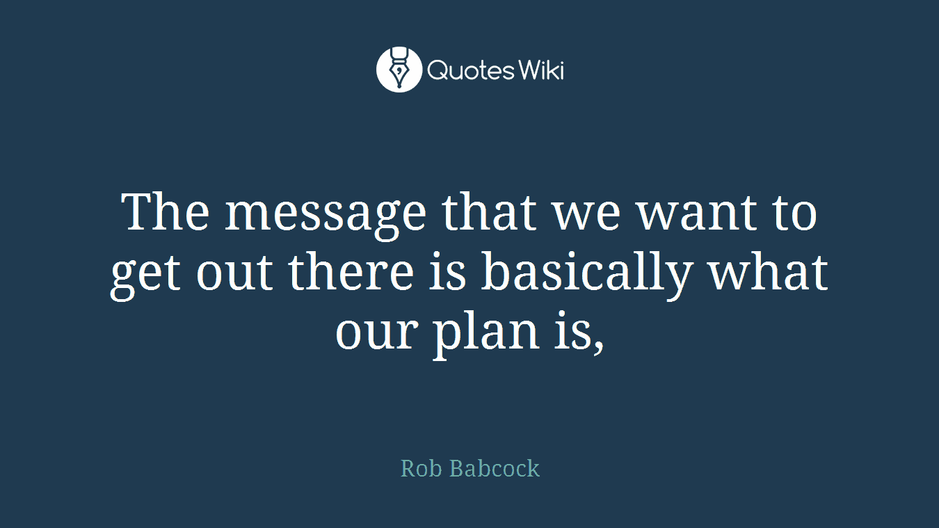 The message that we want to get out there is basically what our plan is,