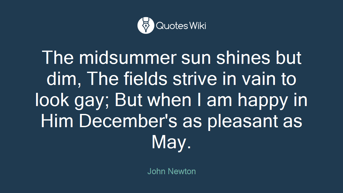The midsummer sun shines but dim, The fields strive in vain to look gay; But when I am happy in Him December's as pleasant as May.
