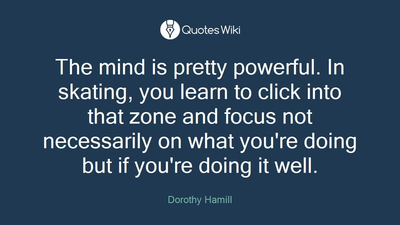 The mind is pretty powerful. In skating, you learn to click into that zone and focus not necessarily on what you're doing but if you're doing it well.