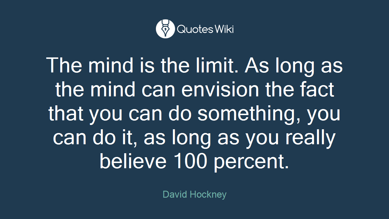The mind is the limit. As long as the mind can envision the fact that you can do something, you can do it, as long as you really believe 100 percent.