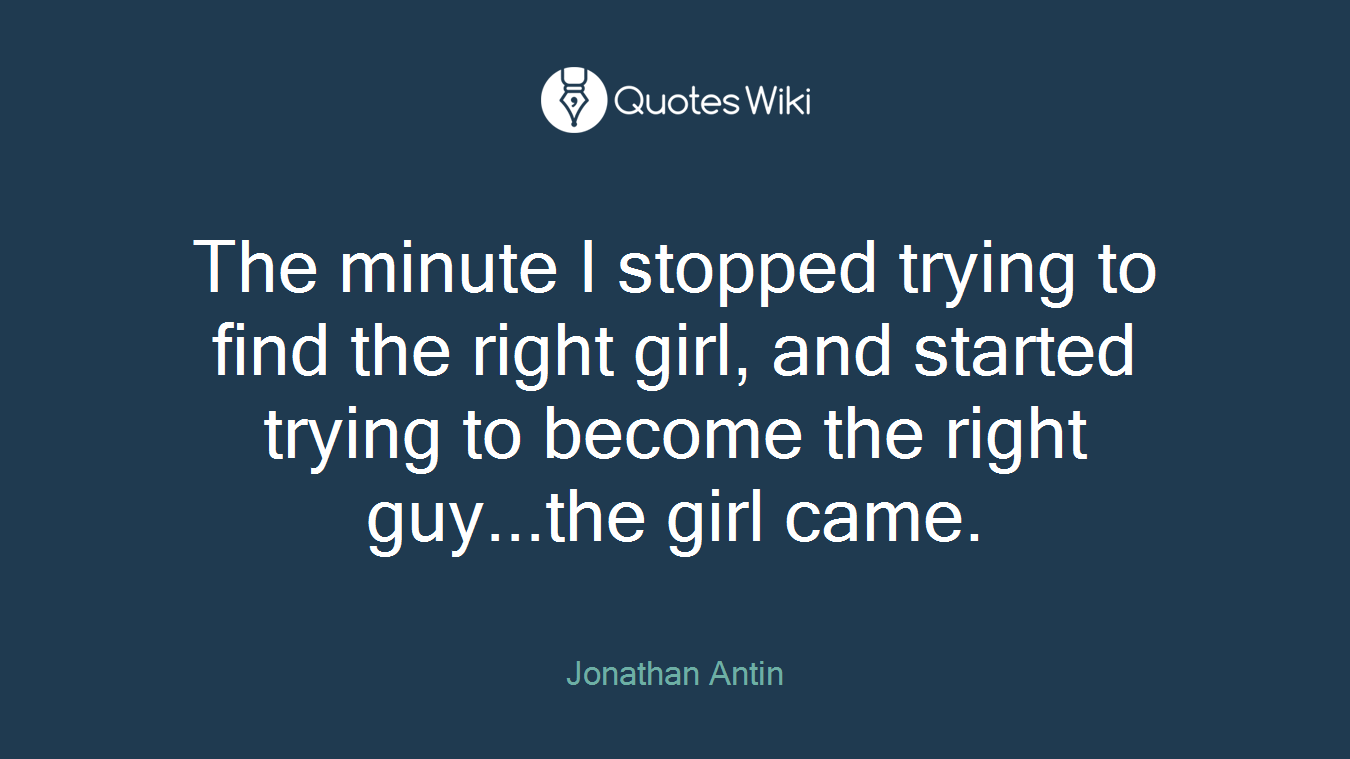 The minute I stopped trying to find the right girl, and started trying to become the right guy...the girl came.