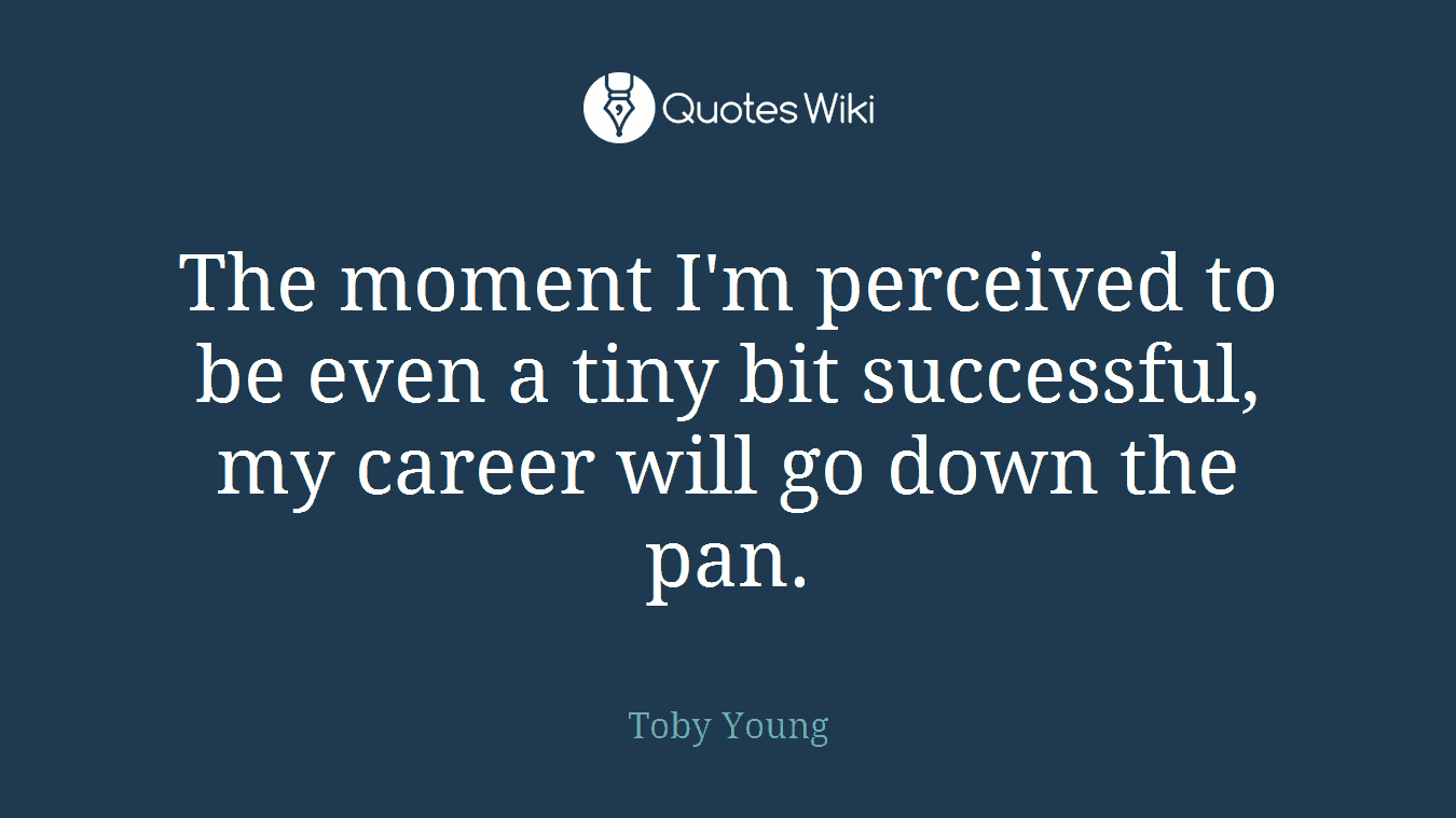 The moment I'm perceived to be even a tiny bit successful, my career will go down the pan.