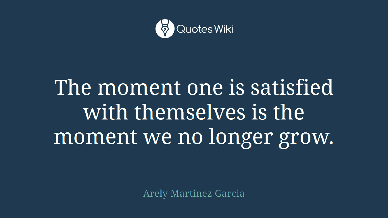 The moment one is satisfied with themselves is the moment we no longer grow.