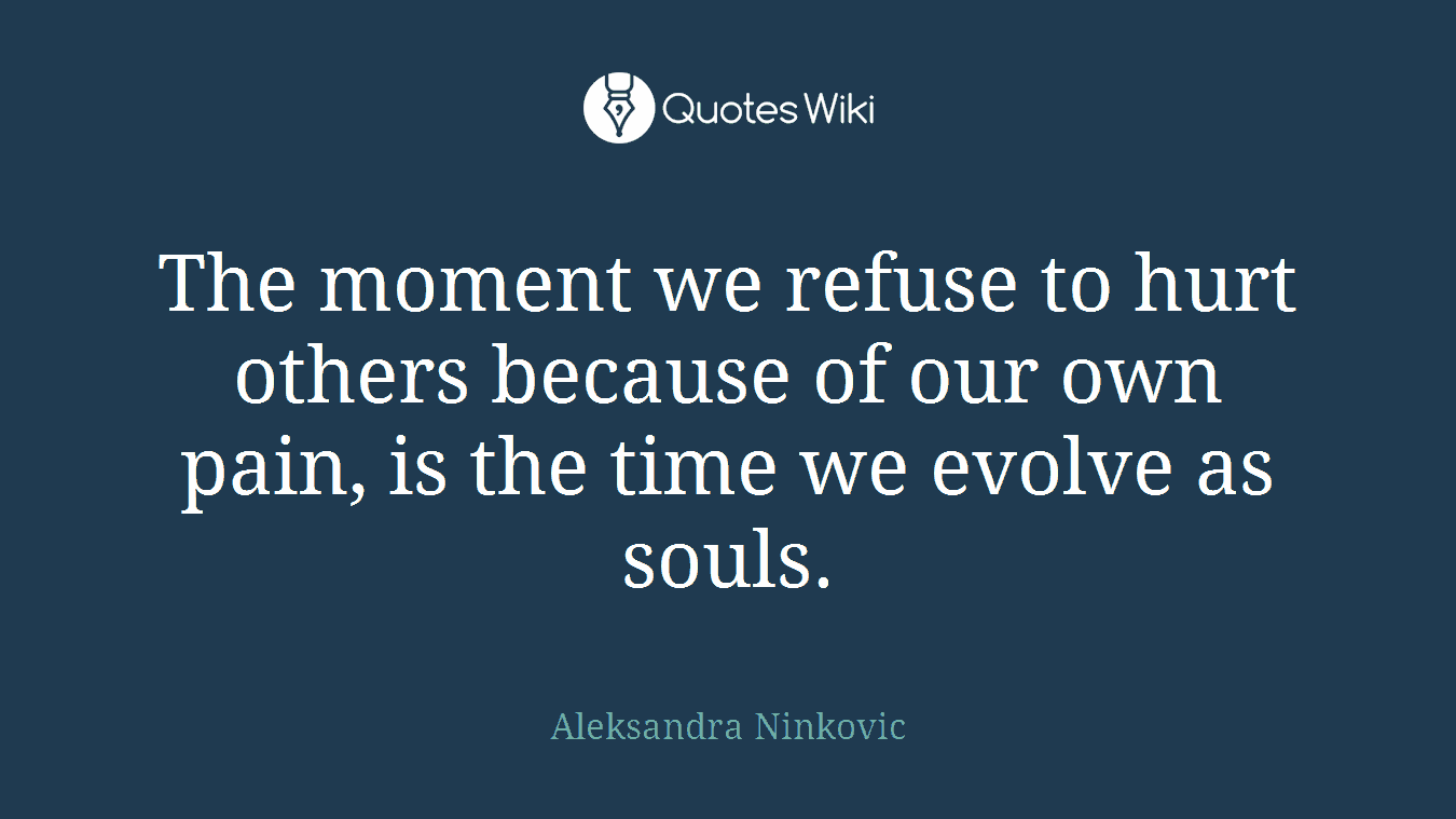 The moment we refuse to hurt others because of our own pain, is the time we evolve as souls.
