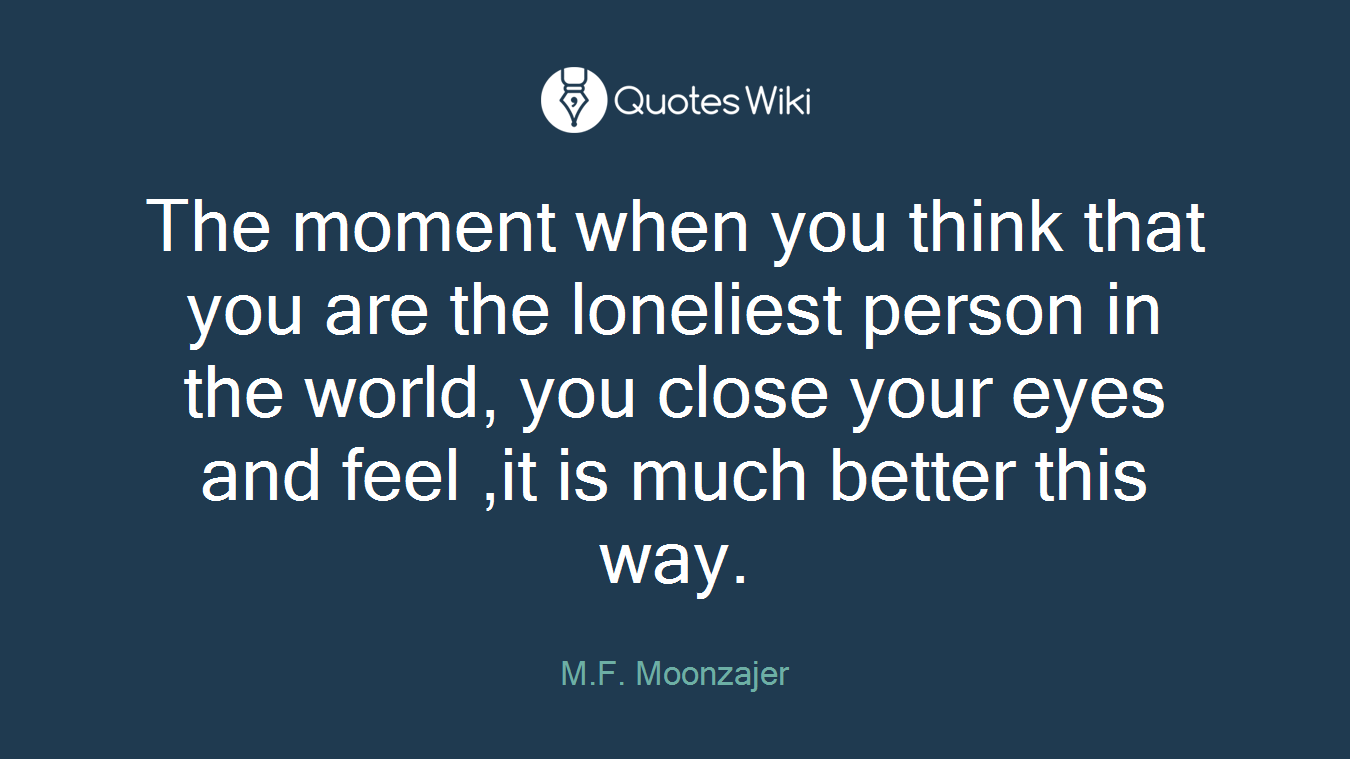 The moment when you think that you are the loneliest person in the world, you close your eyes and feel ,it is much better this way.