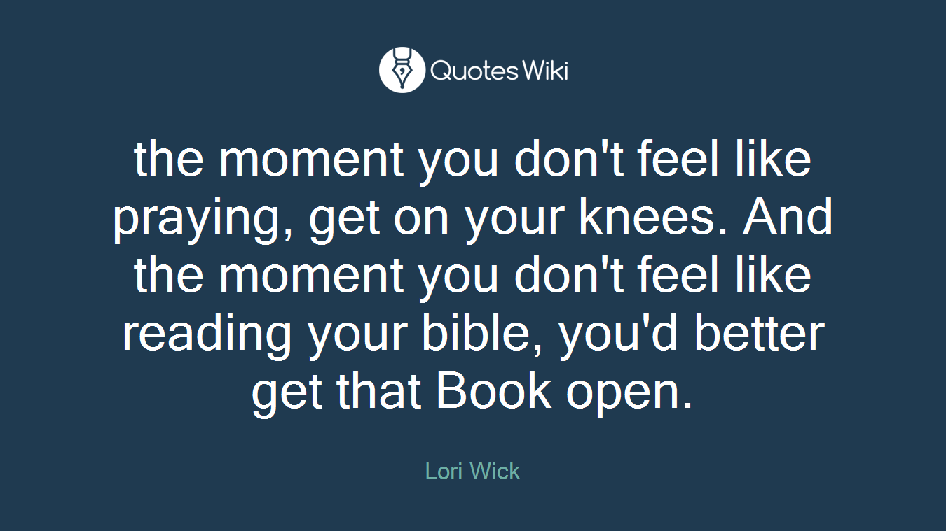 the moment you don't feel like praying, get on your knees. And the moment you don't feel like reading your bible, you'd better get that Book open.