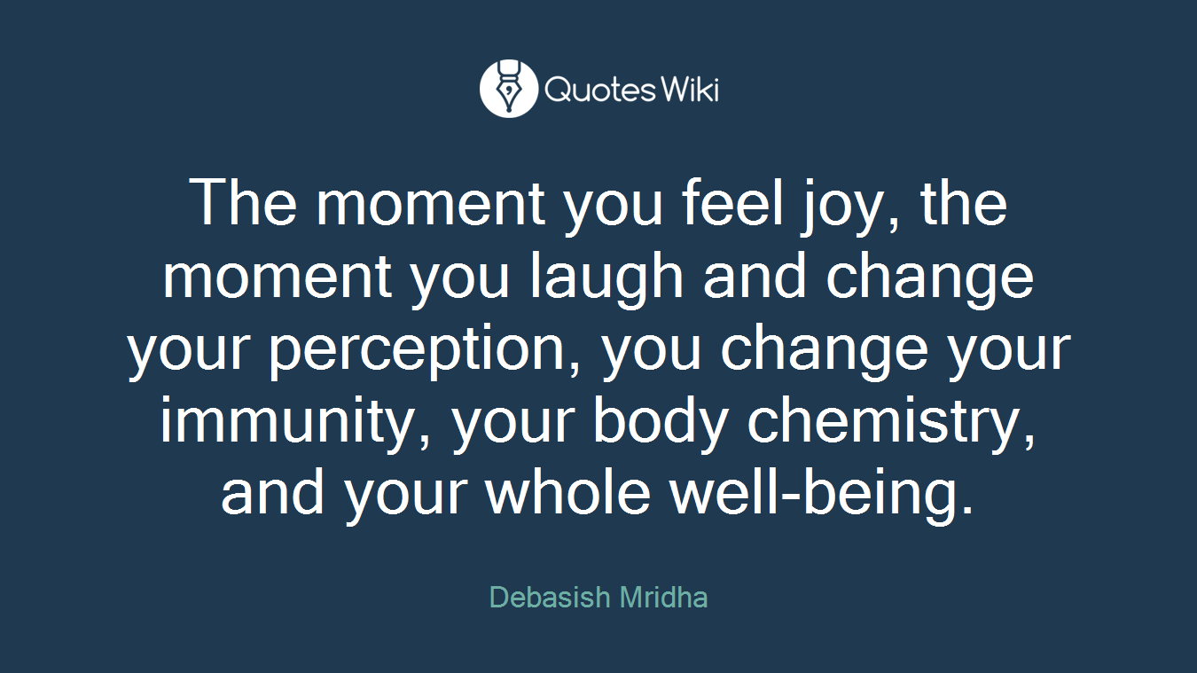 The moment you feel joy, the moment you laugh and change your perception, you change your immunity, your body chemistry, and your whole well-being.
