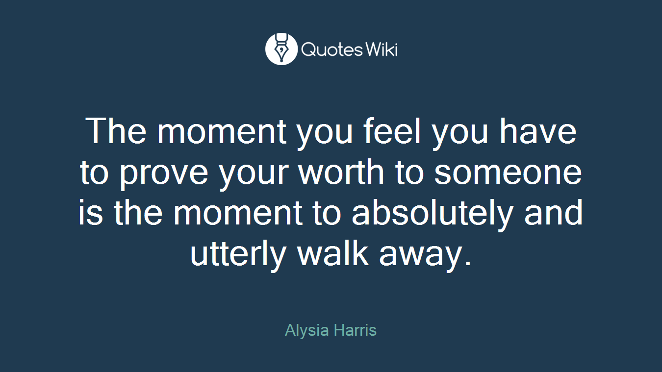 The moment you feel you have to prove your worth to someone is the moment to absolutely and utterly walk away.