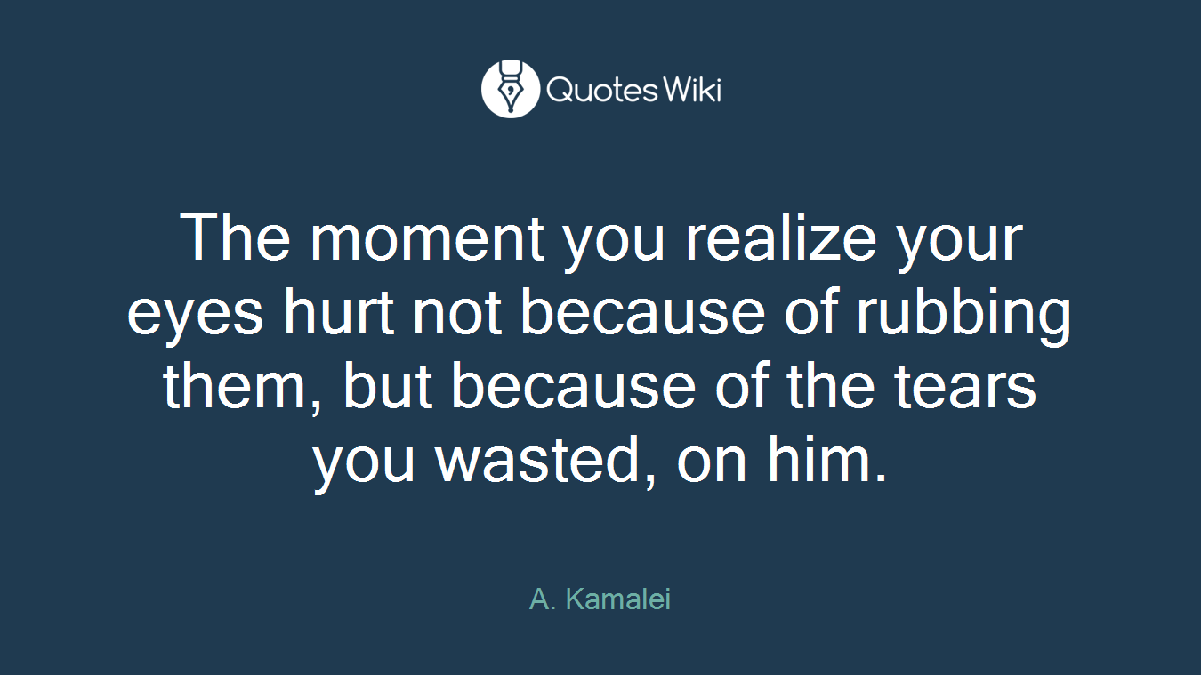 The moment you realize your eyes hurt not because of rubbing them, but because of the tears you wasted, on him.