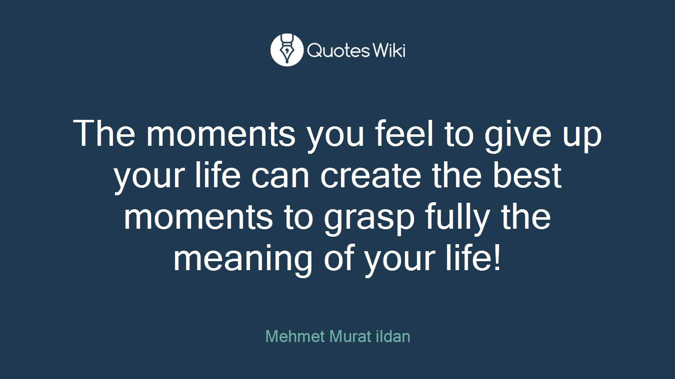 The moments you feel to give up your life can create the best moments to grasp fully the meaning of your life!