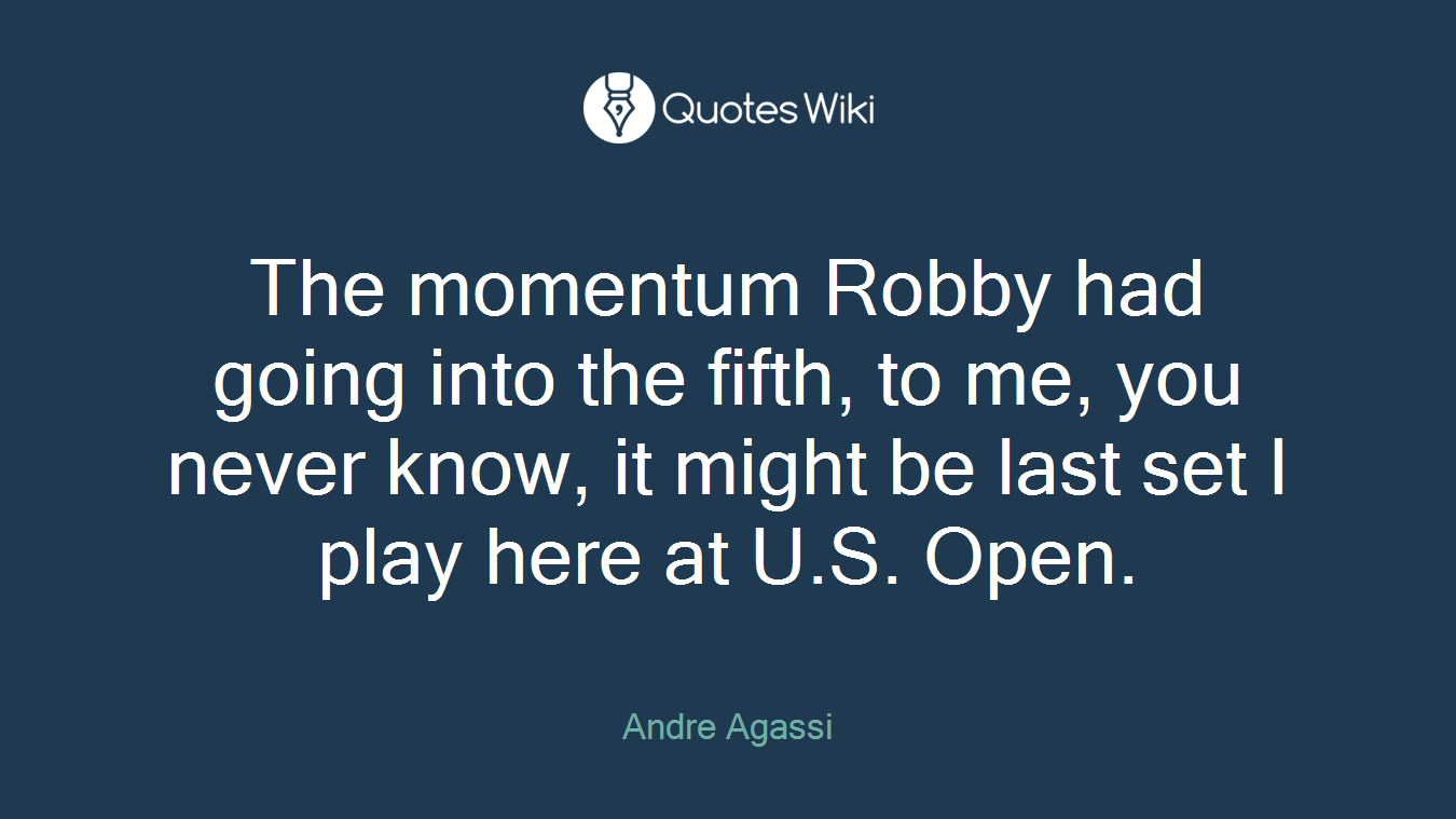 The momentum Robby had going into the fifth, to me, you never know, it might be last set I play here at U.S. Open.