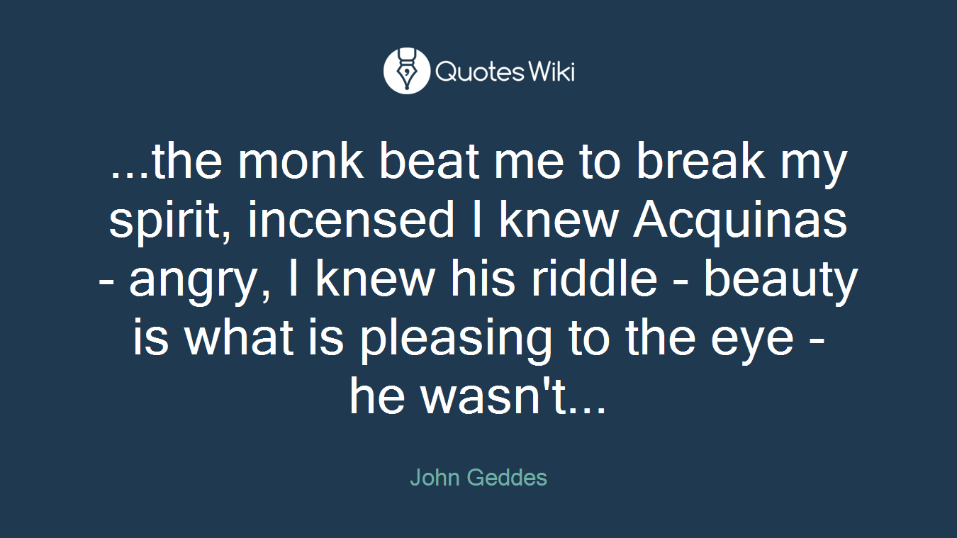 ...the monk beat me to break my spirit, incensed I knew Acquinas - angry, I knew his riddle - beauty is what is pleasing to the eye - he wasn't...