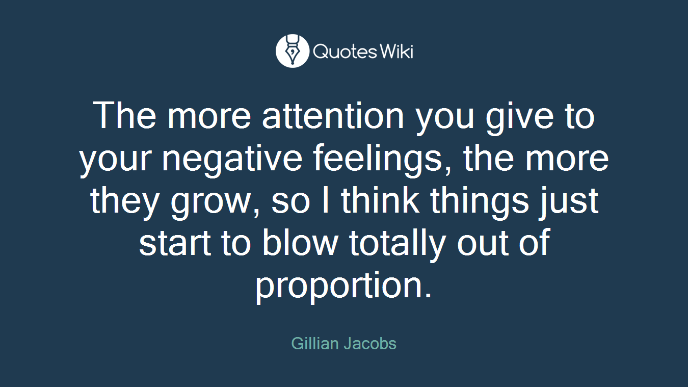 The more attention you give to your negative feelings, the more they grow, so I think things just start to blow totally out of proportion.