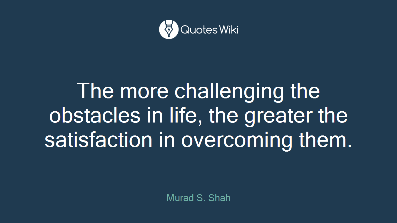 The more challenging the obstacles in life, the greater the satisfaction in overcoming them.