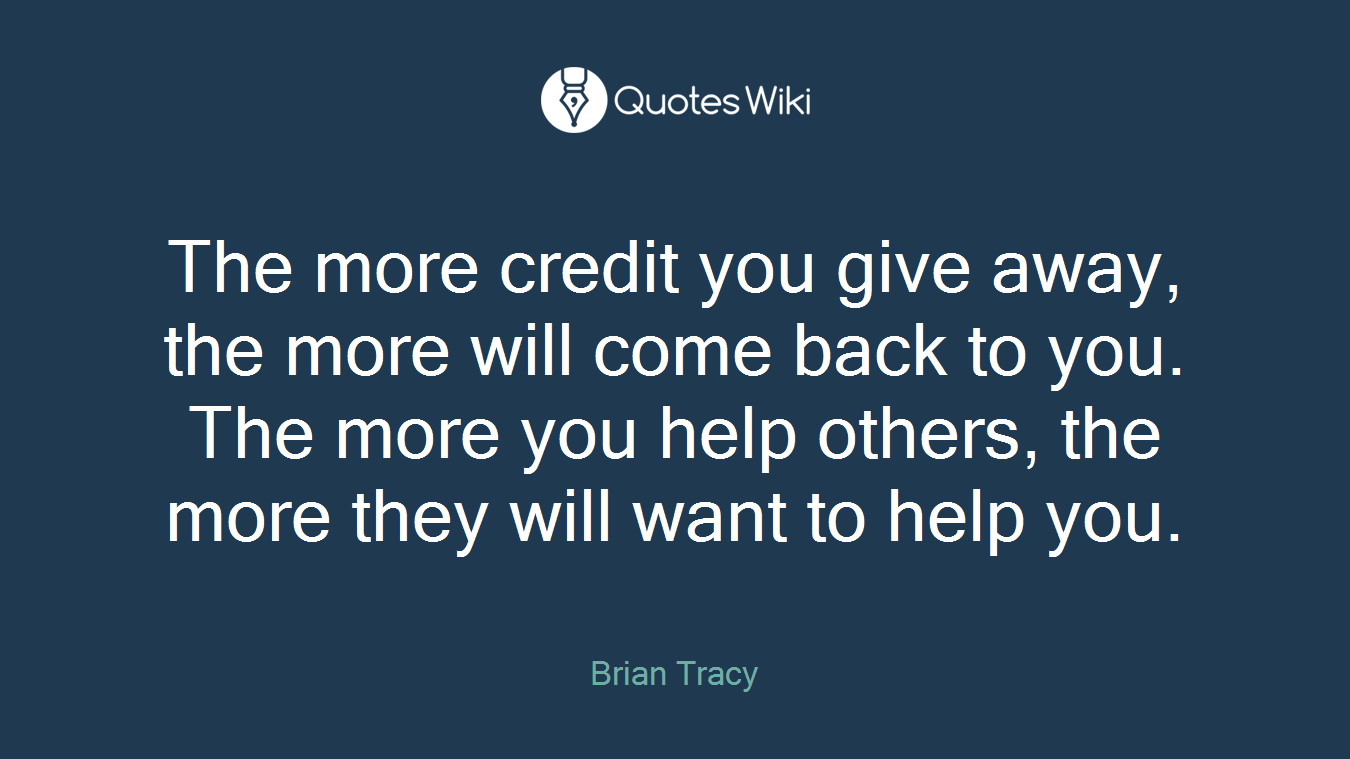 The more credit you give away, the more will come back to you. The more you help others, the more they will want to help you.