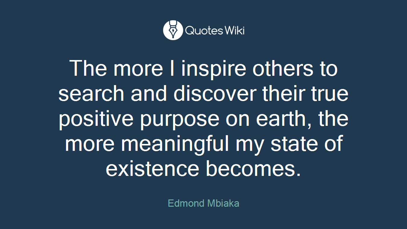 The more I inspire others to search and discover their true positive purpose on earth, the more meaningful my state of existence becomes.