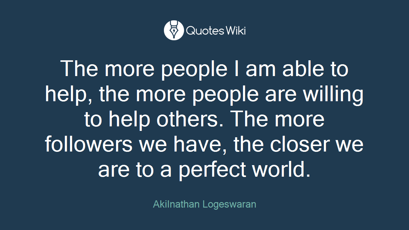The more people I am able to help, the more people are willing to help others. The more followers we have, the closer we are to a perfect world.
