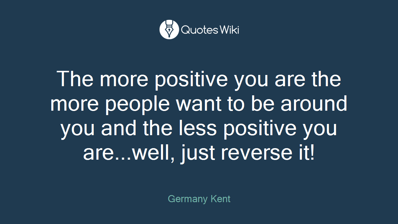 The more positive you are the more people want to be around you and the less positive you are...well, just reverse it!