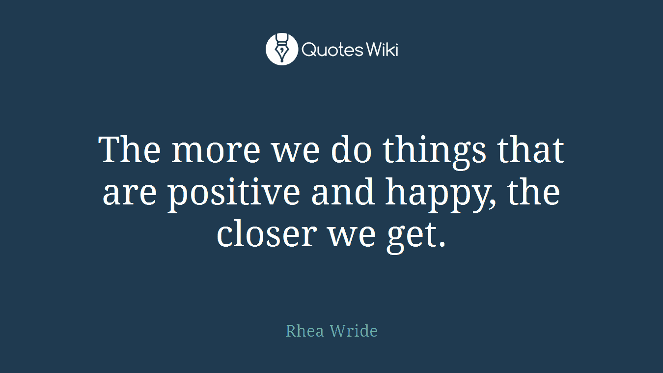 The more we do things that are positive and happy, the closer we get.