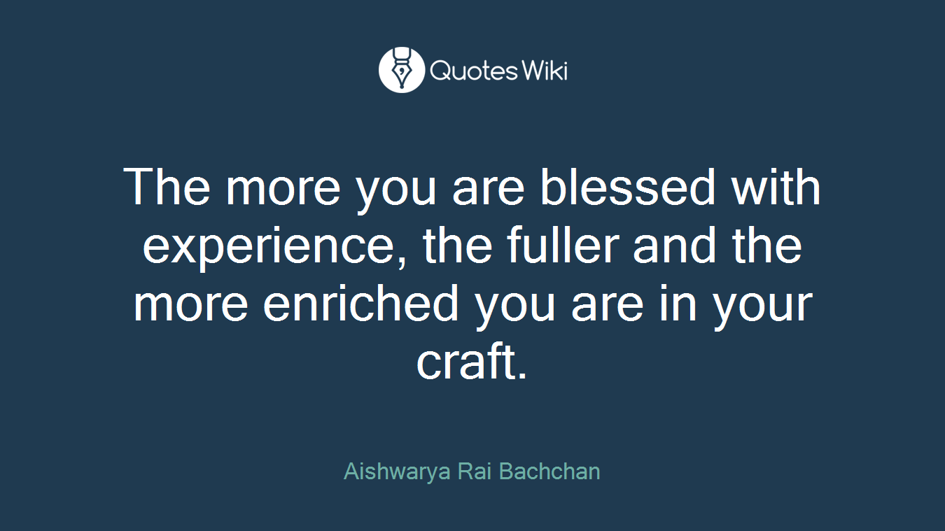 The more you are blessed with experience, the fuller and the more enriched you are in your craft.