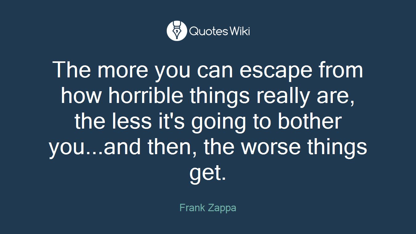 The more you can escape from how horrible things really are, the less it's going to bother you...and then, the worse things get.