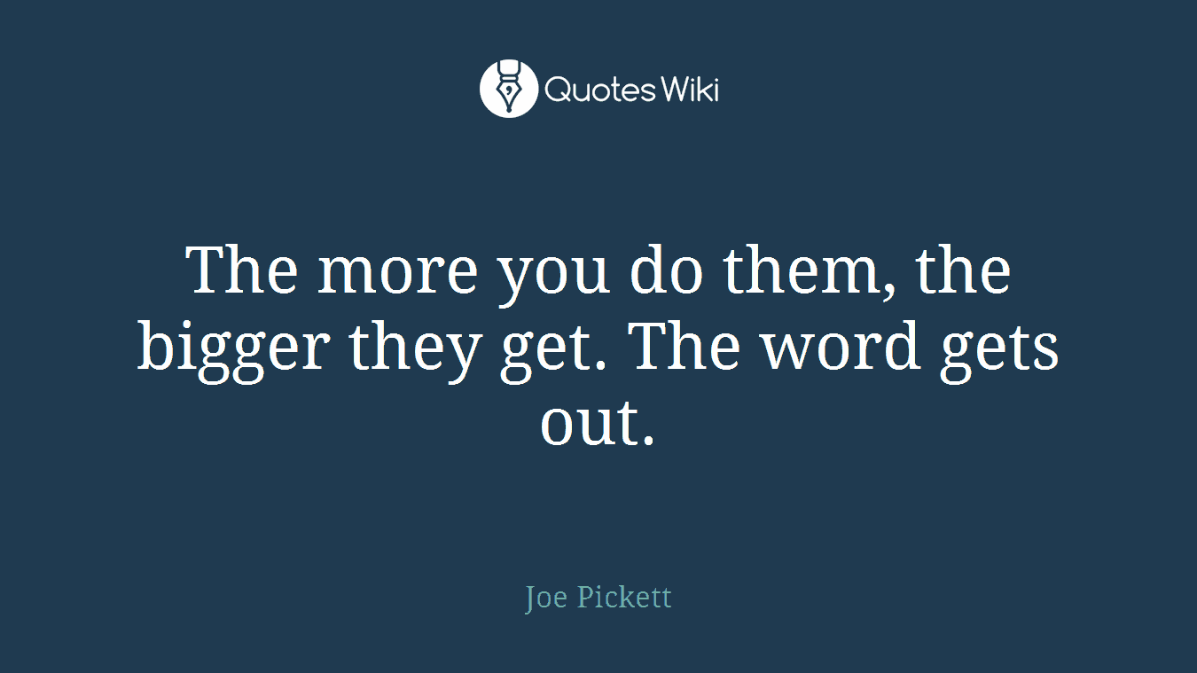 The more you do them, the bigger they get. The word gets out.