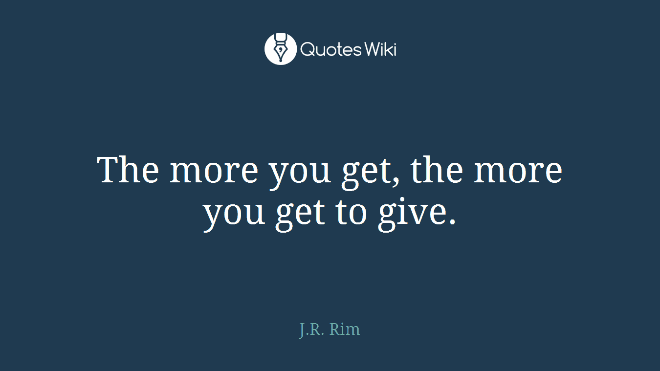 The more you get, the more you get to give.