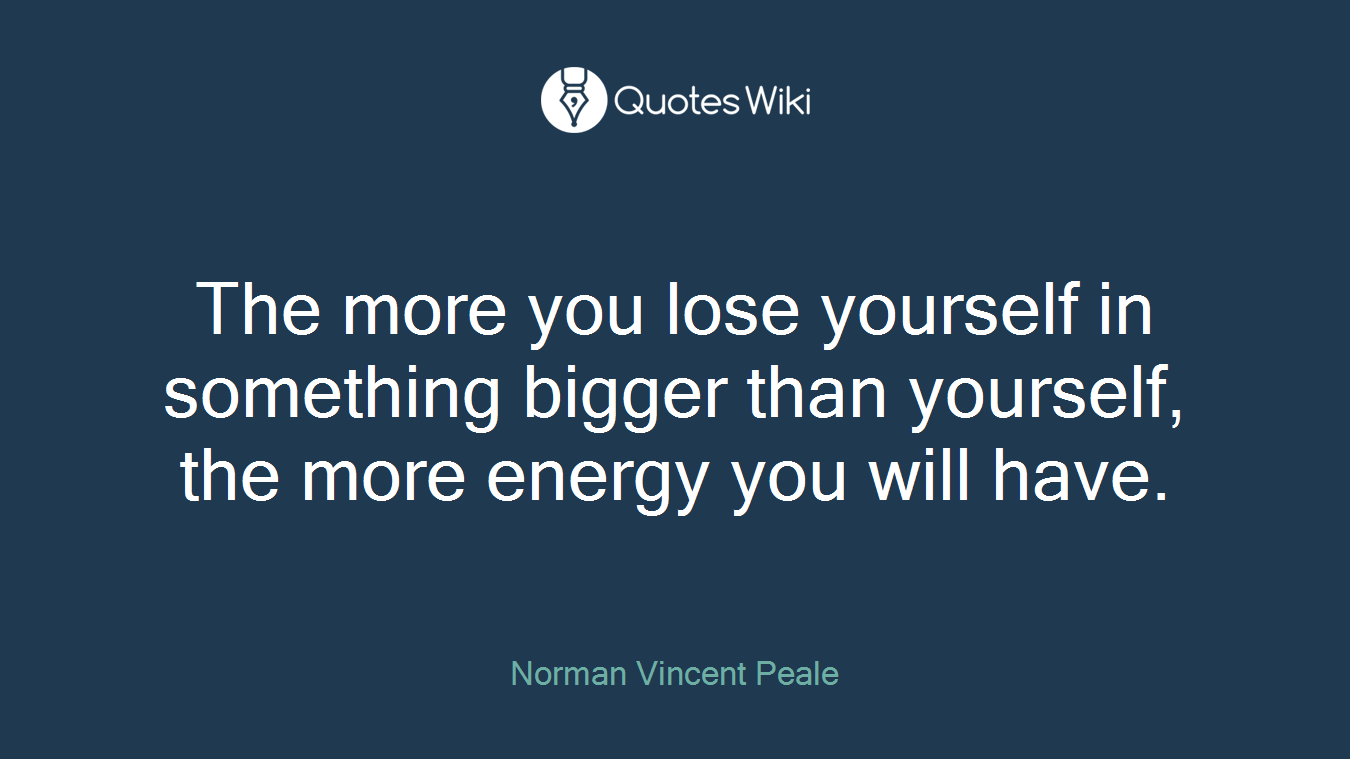 The more you lose yourself in something bigger than yourself, the more energy you will have.