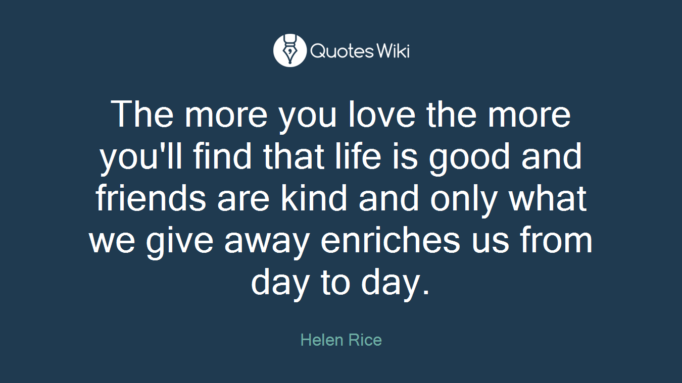 The more you love the more you'll find that life is good and friends are kind and only what we give away enriches us from day to day.