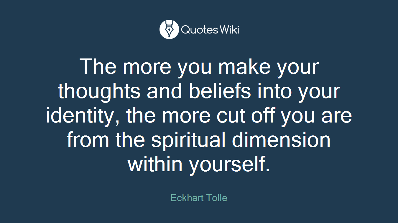 The more you make your thoughts and beliefs into your identity, the more cut off you are from the spiritual dimension within yourself.