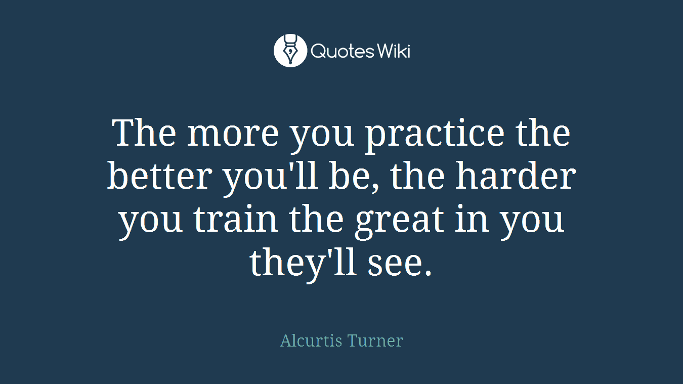 The more you practice the better you'll be, the harder you train the great in you they'll see.
