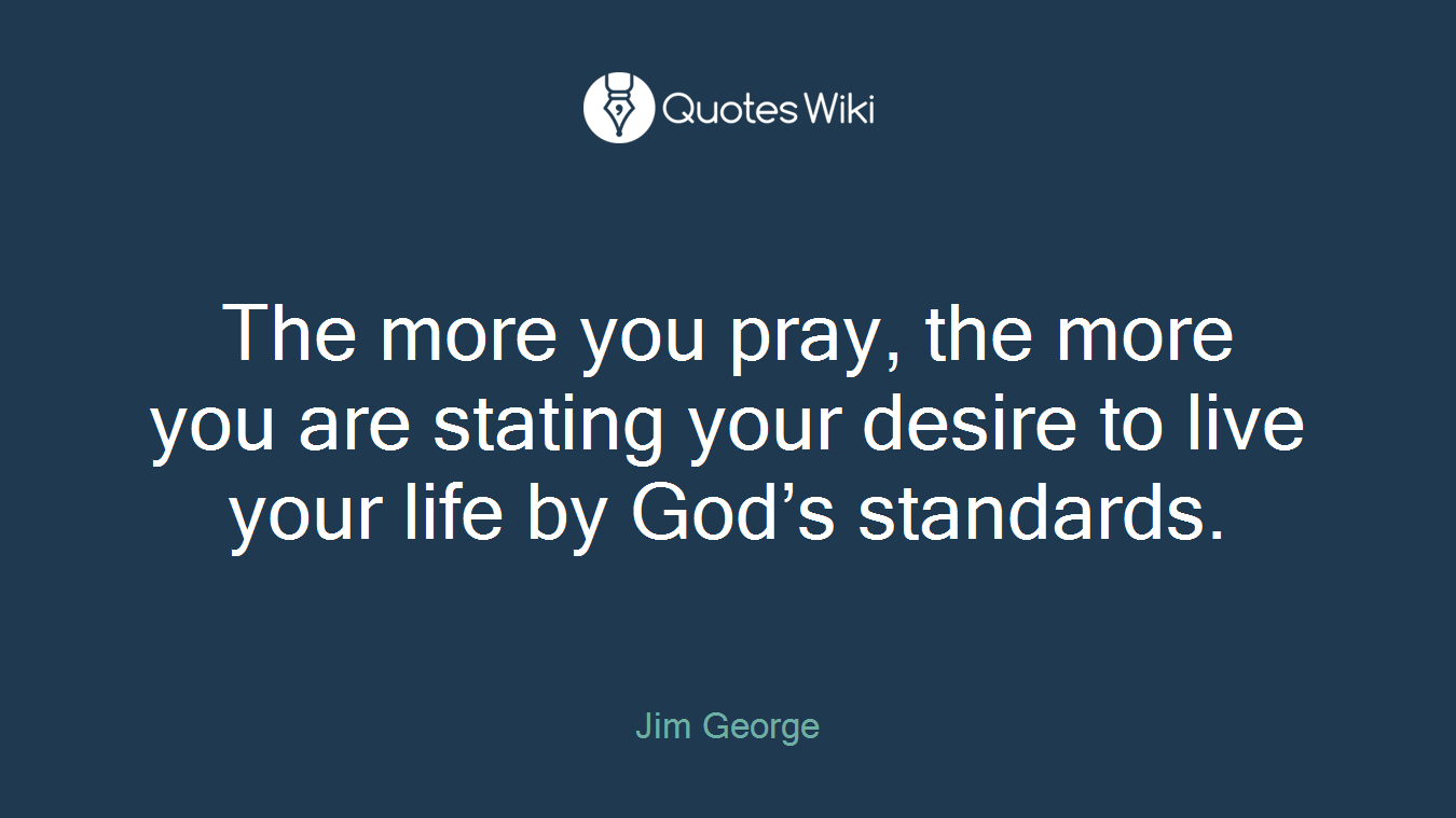 The more you pray, the more you are stating your desire to live your life by God’s standards.