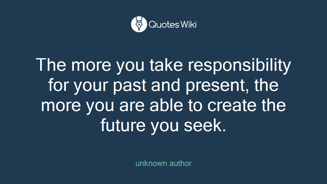 The more you take responsibility for your past and present, the more you are able to create the future you seek.