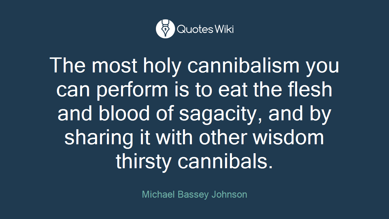The most holy cannibalism you can perform is to eat the flesh and blood of sagacity, and by sharing it with other wisdom thirsty cannibals.