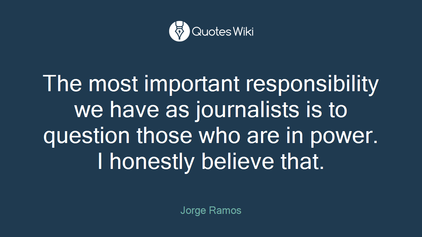 The most important responsibility we have as journalists is to question those who are in power. I honestly believe that.