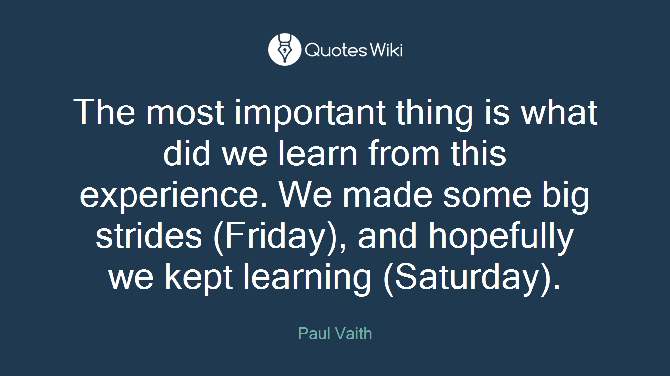 The most important thing is what did we learn from this experience. We made some big strides (Friday), and hopefully we kept learning (Saturday).