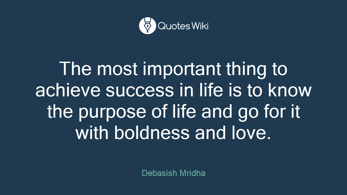 The most important thing to achieve success in life is to know the purpose of life and go for it with boldness and love.