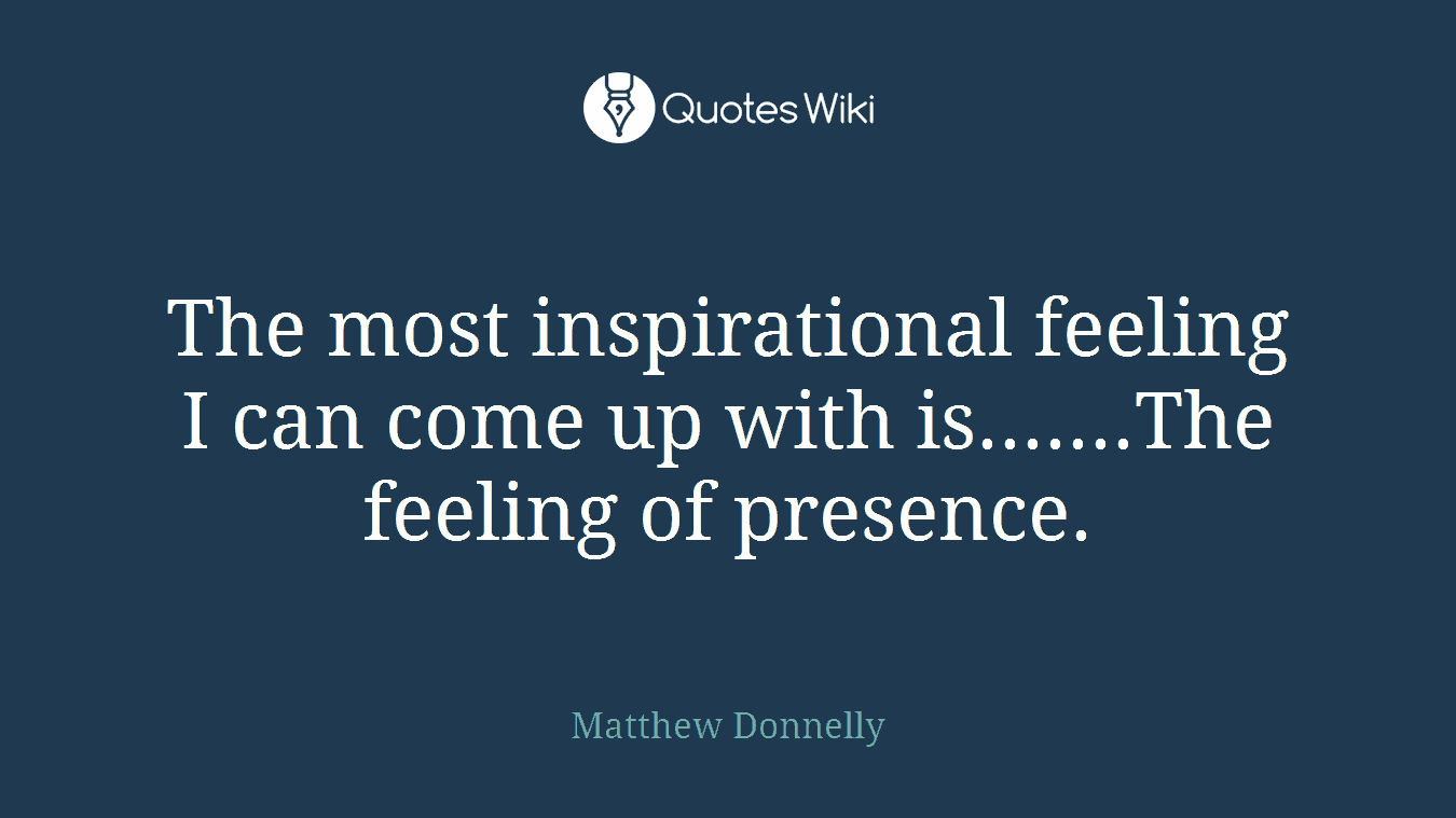 The most inspirational feeling I can come up with is.......The feeling of presence.